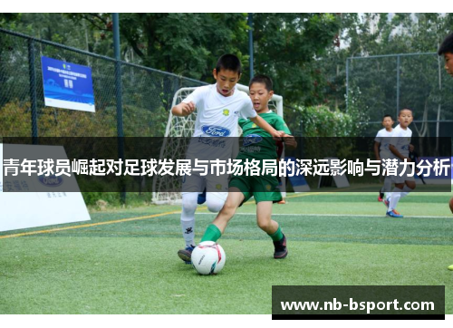 青年球员崛起对足球发展与市场格局的深远影响与潜力分析 青年球员崛起对足球发展与市场格局的深远影响与潜力分析